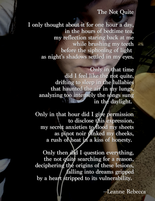 The Not Quite  I only thought about it for one hour a day, in the hours of bedtime tea, my reflection staring back at me while brushing my teeth before the siphoning of light  as night’s shadows settled in my eyes.  Only in that time did I feel like the not quite, drifting to sleep in the lullabies that haunted the air in my lungs, analyzing too intensely the songs sung in the daylight.   Only in that hour did I give permission to disclose this expression, my secret anxieties to flood my sheets as pinot noir pinked my cheeks, a rush of heat in a kiss of honesty.   Only then did I question everything, the not quite searching for a reason, deciphering the origins of these lesions, falling into dreams gripped by a heart stripped to its vulnerability. 