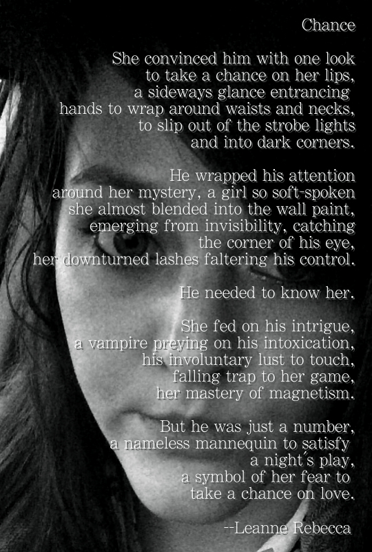Chance  She convinced him with one look to take a chance on her lips, a sideways glance entrancing  hands to wrap around waists and necks, to slip out of the strobe lights and into dark corners.  He wrapped his attention around her mystery, a girl so soft-spoken she almost blended into the wall paint, emerging from invisibility, catching the corner of his eye, her downturned lashes faltering his control.   He needed to know her.  She fed on his intrigue, a vampire preying on his intoxication, his involuntary lust to touch, falling trap to her game, her mastery of magnetism.   But he was just a number, a nameless mannequin to satisfy  a night’s play, a symbol of her fear to  take a chance on love. 