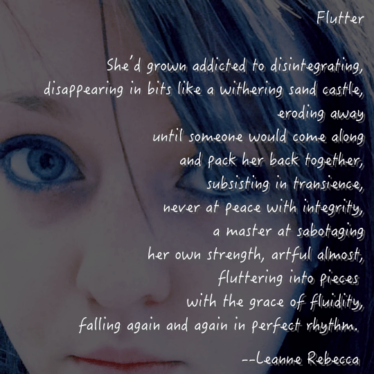 Flutter  She’d grown addicted to disintegrating, disappearing in bits like a withering sand castle, eroding away until someone would come along and pack her back together, subsisting in transience, never at peace with integrity, a master at sabotaging her own strength, artful almost, fluttering into pieces  with the grace of fluidity, falling again and again in perfect rhythm. 