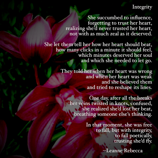 She succumbed to influence, forgetting to trust her heart, realizing she’d never trusted her heart, not with as much zeal as it deserved.   She let them tell her how her heart should beat, how many clicks in a minute it should feel, which minutes deserved her soul and which she needed to let go.   They told her when her heart was wrong and when her heart was weak and she believed them and tried to reshape its lines.   One day, after all the breaks her veins twisted in knots, confused, she realized she’d lost her beat, breathing someone else’s thinking.   In that moment, she was free to fall, but with integrity, to fall poetically, trusting she’d fly.