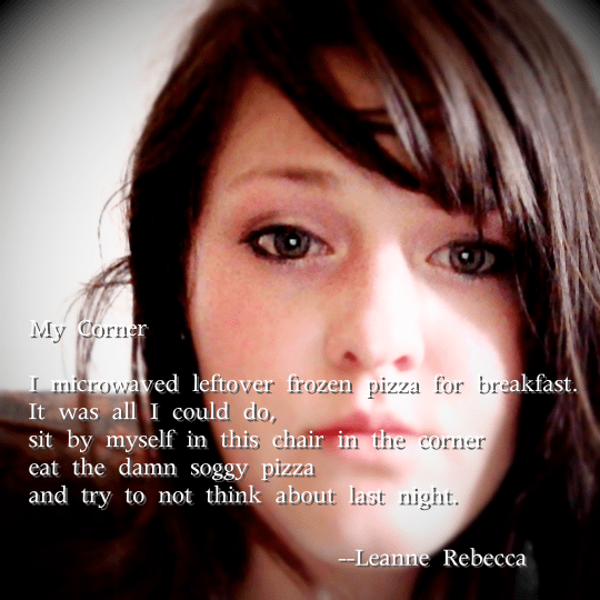 My Corner  I microwaved leftover frozen pizza for breakfast. It was all I could do, sit by myself in this chair in the corner  eat the damn soggy pizza and try to not think about last night. 