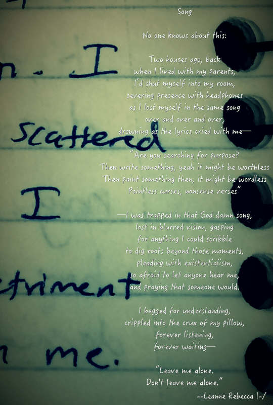 Song  No one knows about this:   Two houses ago, back when I lived with my parents, I’d shut myself into my room, severing presence with headphones as I lost myself in the same song over and over and over, drowning as the lyrics cried with me—   “Are you searching for purpose? Then write something, yeah it might be worthless Then paint something then, it might be wordless Pointless curses, nonsense verses”   —I was trapped in that God damn song, lost in blurred vision, gasping for anything I could scribble to dig roots beyond those moments, pleading with existentialism, so afraid to let anyone hear me, and praying that someone would.   I begged for understanding, crippled into the crux of my pillow, forever listening, forever waiting—  “Leave me alone. Don't leave me alone.”