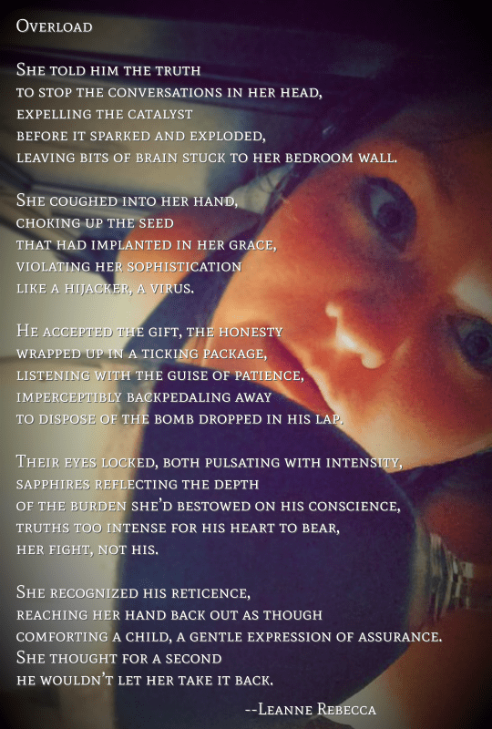 She told him the truth to stop the conversations in her head, expelling the catalyst before it sparked and exploded, leaving bits of brain stuck to her bedroom wall.   She coughed into her hand, choking up the seed that had implanted in her grace, violating her sophistication like a hijacker, a virus.   He accepted the gift, the honesty wrapped up in a ticking package, listening with the guise of patience, imperceptibly backpedaling away to dispose of the bomb dropped in his lap.   Their eyes locked, both pulsating with intensity, sapphires reflecting the depth of the burden she’d bestowed on his conscience, truths too intense for his heart to bear, her fight, not his.   She recognized his reticence, reaching her hand back out as though comforting a child, a gentle expression of assurance. She thought for a second he wouldn’t let her take it back.