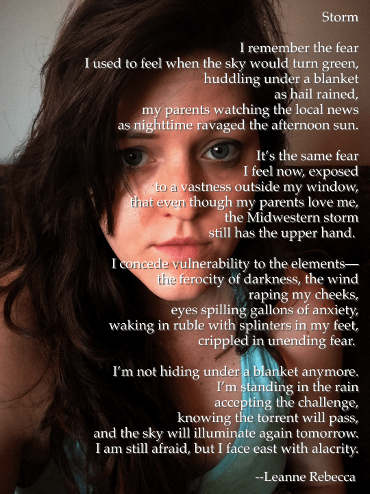 Storm  I remember the fear I used to feel when the sky would turn green, huddling under a blanket as hail rained, my parents watching the local news as nighttime ravaged the afternoon sun.  It’s the same fear I feel now, exposed to a vastness outside my window, that even though my parents love me, the Midwestern storm still has the upper hand.   I concede vulnerability to the elements— the ferocity of darkness, the wind raping my cheeks, eyes spilling gallons of anxiety, waking in ruble with splinters in my feet, crippled in unending fear.   I’m not hiding under a blanket anymore. I’m standing in the rain accepting the challenge, knowing the torrent will pass, and the sky will illuminate again tomorrow. I am still afraid, but I face east with alacrity. 