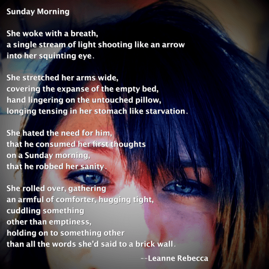 Sunday Morning  She woke with a breath, a single stream of light shooting like an arrow into her squinting eye.   She stretched her arms wide, covering the expanse of the empty bed, hand lingering on the untouched pillow, longing tensing in her stomach like starvation.   She hated the need for him, that he consumed her first thoughts  on a Sunday morning, that he robbed her sanity.  She rolled over, gathering  an armful of comforter, hugging tight, cuddling something other than emptiness, holding on to something other than all the words she’d said to a brick wall. 