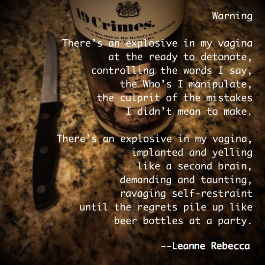 Warning  There’s an explosive in my vagina at the ready to detonate, controlling the words I say, the who’s I manipulate, the culprit of the mistakes I didn’t mean to make.   There’s an explosive in my vagina, implanted and yelling like a second brain, demanding and taunting, ravaging self-restraint until the regrets pile up like beer bottles at a party. 
