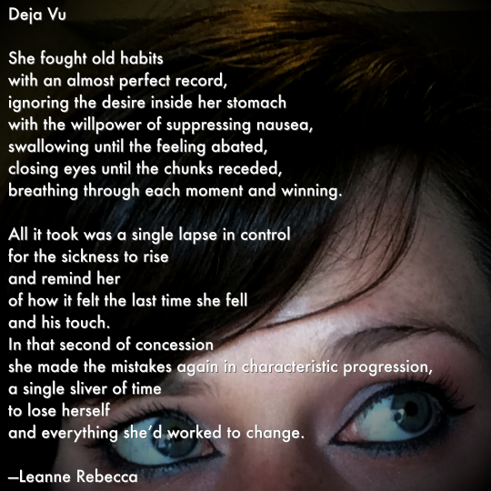 Deja Vu  She fought old habits  with an almost perfect record, suppressing the desire inside her stomach with the willpower of ignoring nausea, swallowing until the feeling abated, closing eyes until the chunks receded, breathing through each moment and winning.  All it took was a single lapse in control for the sickness to rise and remind her of how it felt the last time she fell and his touch and in that second of concession she made the mistakes again in characteristic progression, a single sliver of time to lose herself and everything she’d worked to change.   —Leanne Rebecca