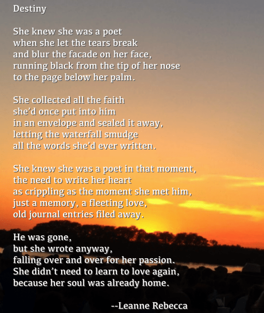 Destiny  She knew she was a poet when she let the tears break and blur the facade on her face, running black from the tip of her nose to the page below her palm.   She collected all the faith she’d once put into him in an envelope and sealed it away, letting the waterfall smudge all the words she’d ever written.  She knew she was a poet in that moment, the need to write her heart as crippling as the moment she met him, just a memory, a fleeting love, old journal entries filed away.   He was gone, but she wrote anyway, falling over and over for her passion.  She didn’t need to learn to love again, because her soul was already home. 