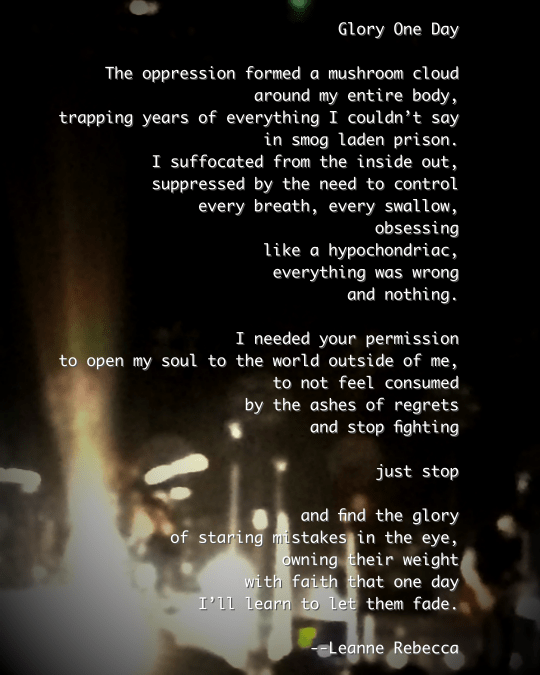 Glory One Day  The oppression formed a mushroom cloud around my entire body, trapping years of everything I couldn’t say in smog laden prison. I suffocated from the inside out, suppressed by the need to control every breath, every swallow, obsessing like a hypochondriac, everything was wrong and nothing.   I needed your permission to open my soul to the world outside of me, to not feel consumed  by the ashes of regrets  and stop fighting  just stop  and find the glory of staring mistakes in the eye, owning their weight with faith that one day I’ll learn to let them fade, lifted by release. 