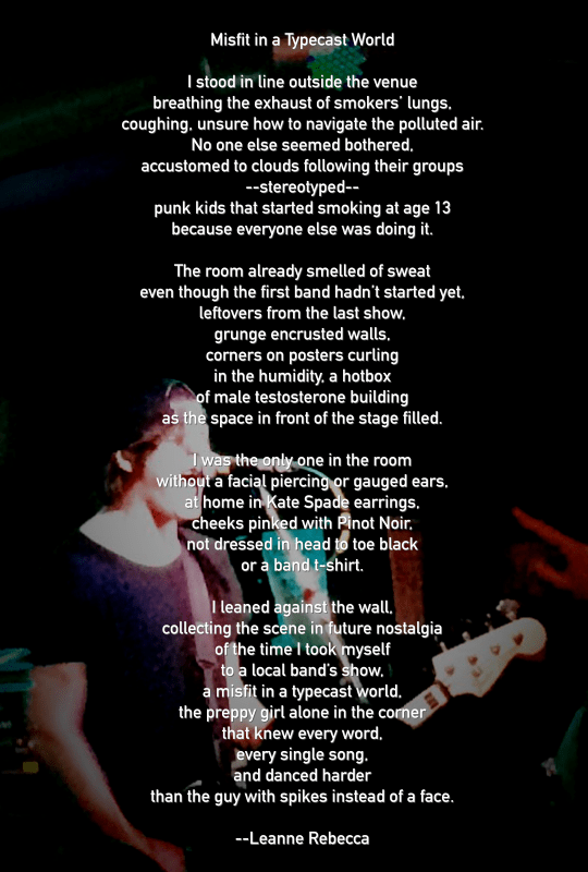 Misfit in a Typecast World   I stood in line outside the venue breathing the exhaust of smokers’ lungs, coughing, unsure how to navigate the polluted air. No one else seemed bothered, accustomed to clouds following their groups -- stereotyped— punk kids that started smoking at age 13 because everyone else was doing it.   The room already smelled of sweat even though the first band hadn’t started yet, leftovers from the last show, grunge encrusted walls, corners on posters curling in the humidity, a hotbox of male testosterone building as the space in front of the stage filled.   I was the only one in the room without a facial piercing or gauged ears, at home in Kate Spade earrings, cheeks pinked with Pinot Noir, not dressed in head to toe black or a band t-shirt.   I leaned against the wall, collecting the scene in future nostalgia of the time I took myself to a local band’s show, a misfit in a typecast world, the preppy girl alone in the corner that knew every word, every single song, and danced harder than the guy with spikes instead of a face