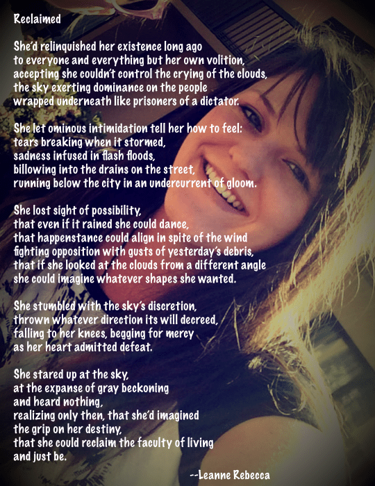 Reclaimed  She’d relinquished her existence long ago to everyone and everything but her own volition, accepting she couldn’t control the crying of the clouds, the sky exerting dominance on the people wrapped underneath like prisoners of a dictator.   She let ominous intimidation tell her how to feel: tears breaking when it stormed, sadness infused in flash floods, billowing into the drains on the street, running below the city in an undercurrent of gloom.   She lost sight of possibility, that even if it rained she could dance, that happenstance could align in spite of the wind fighting opposition with gusts of yesterday’s debris, that if she looked at the clouds from a different angle she could imagine whatever shapes she wanted.  She stumbled with the sky’s discretion, thrown whatever direction its will decreed, falling to her knees, begging for mercy as her heart admitted defeat.  She stared up at the sky, at the expanse of gray beckoning and heard nothing, realizing only then, that she’d imagined  the grip on her destiny, that she could reclaim the faculty of living and just be. 
