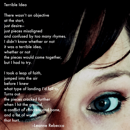 Terrible Idea  There wasn’t an objective at the start, just desire— just pieces misaligned and confused by too many rhymes.  I didn’t know whether or not it was a terrible idea, whether or not the pieces would come together, but I had to try.   I took a leap of faith, jumped into the air before I knew  what type of landing I’d fall to.  Turns out the pieces cracked further  when I hit the ground, a conflict of concrete and bone, and a lot of words that hurt. 