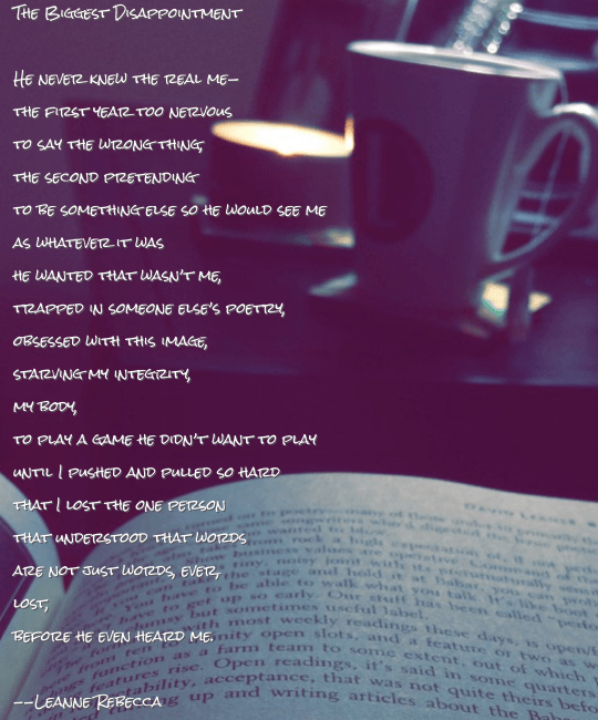 The Biggest Disappointment   He never knew the real me— the first year too nervous to say the wrong thing, the second pretending to be something else so he would see me as whatever it was he wanted that wasn’t me, trapped in someone else’s poetry, obsessed with this image, starving my integrity, my body, to play a game he didn’t want to play until I pushed and pulled so hard that I lost the one person that understood that words are not just words, ever, lost, before he even heard me.