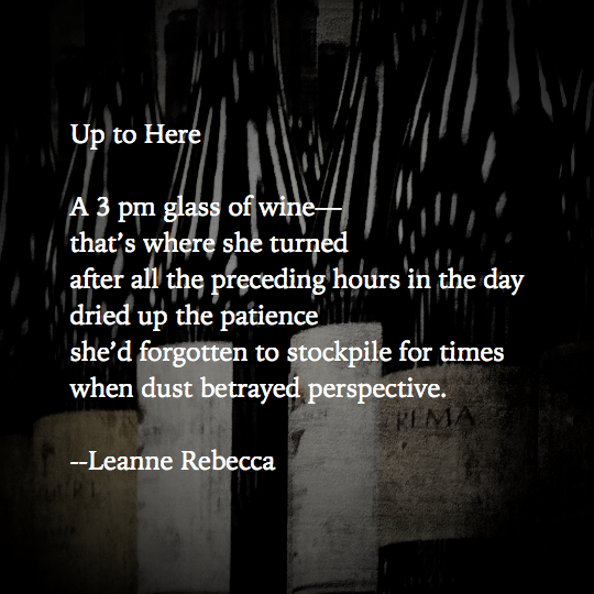 Up to Here A 3 pm glass of wine— that’s where she turned after all the preceding hours in the day dried up the patience she’d forgotten to stockpile for times when dust betrayed perspective.