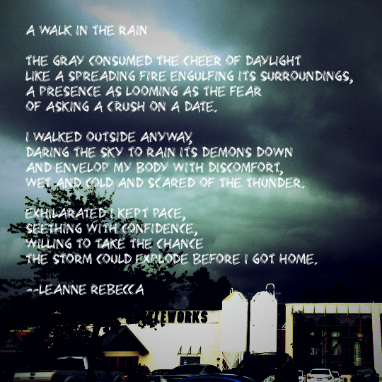 A Walk in the Rain  The gray consumed the cheer of daylight like a spreading fire engulfing its surroundings, a presence as looming as the fear  of asking a crush on a date.   I walked outside anyway, daring the sky to rain its demons down and envelop my body with discomfort, wet and cold and scared of the thunder.  Exhilarated I kept pace, seething with confidence, willing to take the chance  the storm could explode before I got home.
