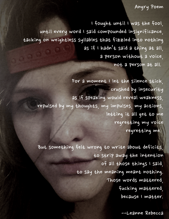 Angry Poem  I fought until I was the fool, until every word I said compounded insignificance, tacking on weightless syllables that fizzled into nothing as if I hadn’t said a thing at all, a person without a voice, not a person at all.   For a moment I let the silence stick, crushed by insecurity as if speaking would reveal weakness, repulsed by my thoughts, my impulses, my actions, letting it all get to me regretting my voice regretting me.   But something felt wrong to write about deficits, to strip away the intention of all those things I said, to say the meaning meant nothing. Those words mattered, fucking mattered, because I matter.