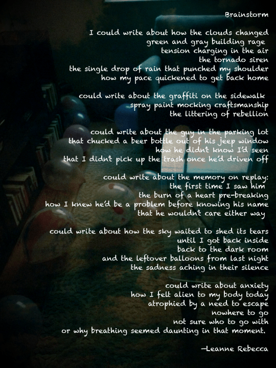 Brainstorm  I could write about how the clouds changed green and gray building rage  tension charging in the air the tornado siren the single drop of rain that punched my shoulder how my pace quickened to get back home  could write about the graffiti on the sidewalk  spray paint mocking craftsmanship the littering of rebellion  could write about the guy in the parking lot that chucked a beer bottle out of his jeep window how he didn’t know I’d seen that I didn’t pick up the trash once he’d driven off  could write about the memory on replay: the first time I saw him  the burn of a heart pre-breaking how I knew he’d be a problem before knowing his name that he wouldn’t care either way   could write about how the sky waited to shed its tears until I got back inside back to the dark room and the leftover balloons from last night the sadness aching in their silence  could write about anxiety how I felt alien to my body today atrophied by a need to escape nowhere to go not sure who to go with or why breathing seemed daunting in that moment.   —Leanne Rebecca