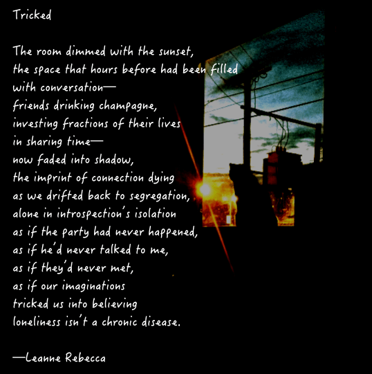 Tricked	  The room dimmed with the sunset, the space that hours before had been filled with conversation— friends drinking champagne, investing fractions of their lives in sharing time— now faded into shadow, the imprint of connection dying  as we drifted back to segregation, alone in introspection’s isolation as if the party had never happened, as if he’d never talked to me, as if they’d never met, as if our imaginations tricked us into believing loneliness isn’t a chronic disease.   —Leanne Rebecca