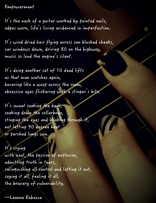 Empowerment  It’s the neck of a guitar worked by painted nails, edges worn, life’s living evidenced in imperfection.  It’s wind dried hair flying across sun blushed cheeks, car windows down, driving 80 on the highway, music so loud the engine’s silent.  It’s doing another set of 10 dead lifts as that man watches again, hovering like a wasp across the room, obsessive eyes flickering with a stinger’s bite.   It’s sweat soaking the back, snaking down the collarbone, stinging the eyes and blinking through it, not letting 90 degree heat  or parched lungs win.   It’s crying with zeal, the passion of explosion, admitting truth in tears, relinquishing all control and letting it out, saying it all, feeling it all,  the bravery of vulnerability.   —Leanne Rebecca