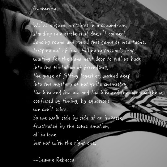 We’ve aligned ourselves in a conundrum, standing in a circle that doesn’t connect, dancing round and round this game of heartache, tripping out of line, falling in passion's trap, waiting for the hand next door to pull us back into the flirtation of friendship, the guise of fitting together, sucked deep into the mystery of not quite chemistry, the him and the me and the him and the her and the us confused by timing, by equations we can’t solve. So we walk side by side at an impasse, frustrated by the same emotion, all in love but not with the right one.