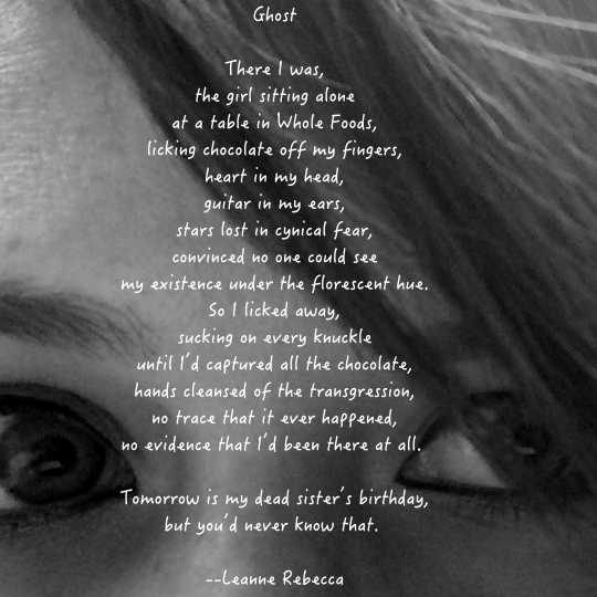 Ghost  There I was, the girl sitting alone at a table in Whole Foods, licking chocolate off my fingers, heart in my head, guitar in my ears, stars lost in cynical fear, convinced no one could see my existence under the florescent hue. So I licked away, sucking on every knuckle until I’d captured all the chocolate, hands cleansed of the transgression, no trace that it ever happened, no evidence that I’d been there at all.   Tomorrow is my dead sister’s birthday, but you’d never know that. 