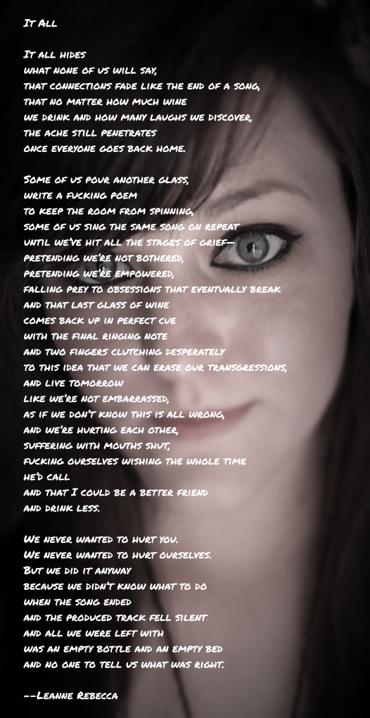 It All  It all hides what I know they know that none of us will say, that connections fade like the end of a song, that no matter how much wine we drink and how many laughs we discover, the ache still penetrates once everyone goes back home.  Some of us pour another glass, write a fucking poem  to keep the room from spinning, some of us sing the same song on repeat until we’ve hit all the stages of grief— pretending we’re not bothered, pretending we’re empowered, falling prey to obsessions that eventually break and that last glass of wine comes back up in perfect cue with the final ringing note and two fingers clutching desperately  to this idea that we can erase our transgressions, and live tomorrow  like we’re not embarrassed, as if we don’t know this is all wrong, and we’re hurting each other, suffering with mouths shut, fucking ourselves wishing the whole time he’d call and that I could be a better friend and drink less.   We never wanted to hurt you.  We never wanted to hurt ourselves. But we did it anyway because we didn’t know what to do when the song ended and the produced track fell silent and all we were left with was an empty bottle and an empty bed and no one to tell us what was right. 