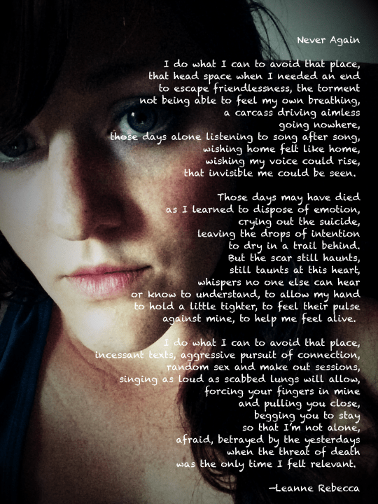 Never Again  I do what I can to avoid that place, that head space when I needed an end to escape friendlessness, the torment not being able to feel my own breathing, a carcass driving aimless going nowhere, those days alone listening to song after song, wishing home felt like home, wishing my voice could rise, that invisible me could be seen.   Those days may have died as I learned to dispose of emotion, crying out the suicide, leaving the drops of intention to dry in a trail behind. But the scar still haunts, still taunts at this heart, whispers no one else can hear or know to understand, to allow my hand to hold a little tighter, to feel their pulse against mine, to help me feel alive.   I do what I can to avoid that place, incessant texts, aggressive pursuit of connection, random sex and make out sessions, singing as loud as scabbed lungs will allow, forcing your fingers in mine and pulling you close, begging you to stay so that I’m not alone, afraid, betrayed by the yesterdays when the threat of death was the only time I felt relevant.   —Leanne Rebecca
