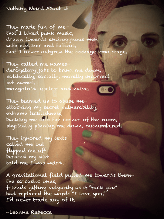 Nothing Weird About It   They made fun of me— that I liked punk music, drawn towards androgynous men with eyeliner and tattoos, that I never outgrew the teenage emo stage.  They called me names— derogatory jabs to bring me down, politically, socially, morally incorrect pet names, mongoloid, useless and naive.   They teamed up to abuse me— attacking my secret vulnerability, extreme ticklishness, backing me into the corner of the room, physically pinning me down, outnumbered.  They ignored my texts called me out  flipped me off berated my diet told me I was weird.   A gravitational field pulled me towards them— the sarcastic ones, friends gifting vulgarity as if “fuck you” had replaced the words “I love you.” I’d never trade any of it.   —Leanne Rebecca   