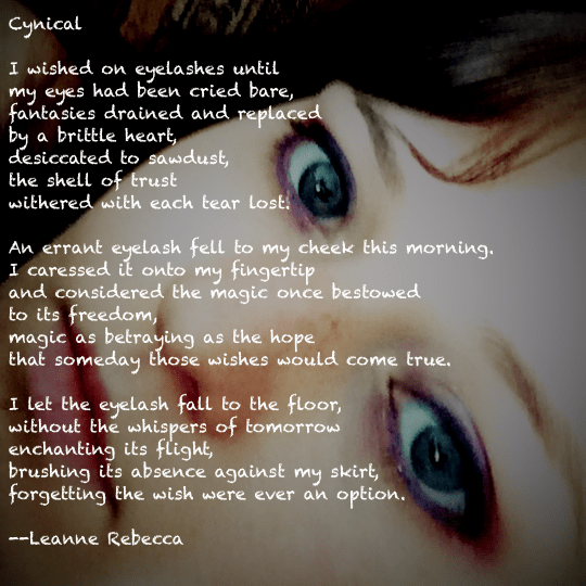 Cynical   I wished on eyelashes until my eyes had been cried bare, fantasies drained and replaced by a brittle heart, desiccated to sawdust, the shell of trust withered with each tear lost.   An errant eyelash fell to my cheek this morning. I caressed it onto my fingertip and considered the magic once bestowed to its freedom, magic as betraying as the hope that someday those wishes would come true.   I let the eyelash fall to the floor, without the whispers of tomorrow enchanting its flight, brushing its absence against my skirt, forgetting the wish were ever an option.  