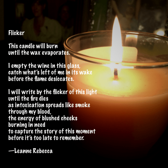 Flicker  This candle will burn until the wax evaporates.  I empty the wine in this glass, catch what’s left of me in its wake before the flame desiccates.  I will write by the flicker of this light until the fire dies as intoxication spreads like smoke  through my blood, the energy of blushed cheeks burning in need to capture the story of this moment before it’s too late to remember.   —Leanne Rebecca