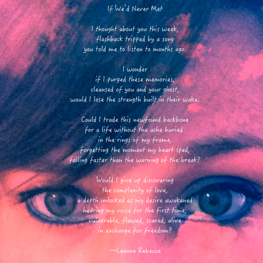 If We’d Never Met  I thought about you this week, flashback tripped by a song you told me to listen to months ago.  I wonder if I purged these memories, cleansed of you and your ghost, would I lose the strength built in their wake.  Could I trade this newfound backbone for a life without the ache buried  in the rings of my frame, forgetting the moment my heart sped, falling faster than the warning of the break?  Would I give up discovering the complexity of love, a depth unlocked as my desire awakened hearing my voice for the first time, vulnerable, flawed, scared, alive in exchange for freedom?  —Leanne Rebecca