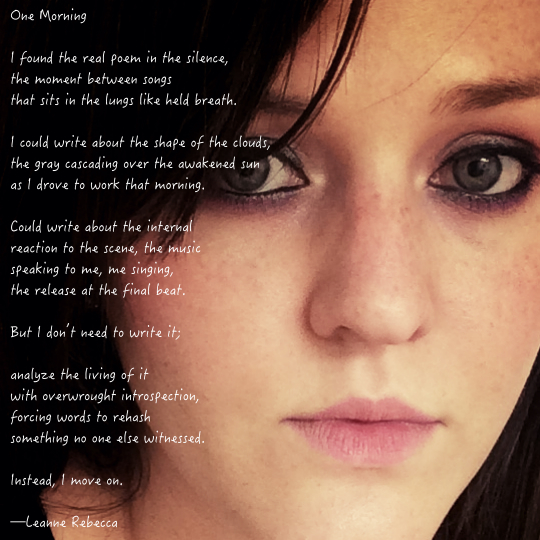 One Morning  I found the real poem in the silence, the moment between songs that sits in the lungs like held breath.  I could write about the shape of the clouds, the gray cascading over the awakened sun as I drove to work that morning.  Could write about the internal reaction to the scene, the music speaking to me, me singing,  the release at the final beat.  But I don’t need to write it;  analyze the living of it with overwrought introspection, forcing words to rehash  something no one else witnessed.  Instead, I move on.    —Leanne Rebecca