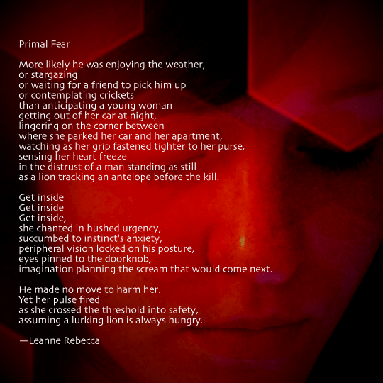 Primal Fear  More likely he was enjoying the weather, or stargazing or waiting for a friend to pick him up or contemplating crickets than anticipating a young woman  getting out of her car at night, lingering on the corner between  where she parked her car and her apartment, watching as her grip fastened tighter to her purse, sensing her heart freeze in the distrust of a man standing as still  as a lion tracking an antelope before the kill.  Get inside Get inside Get inside, she chanted in hushed urgency, succumbed to instinct's anxiety, peripheral vision locked on his posture, eyes pinned to the doorknob, imagination planning the scream that would come next.  He made no move to harm her. Yet her pulse fired as she crossed the threshold into safety, assuming a lurking lion is always hungry.   —Leanne Rebecca