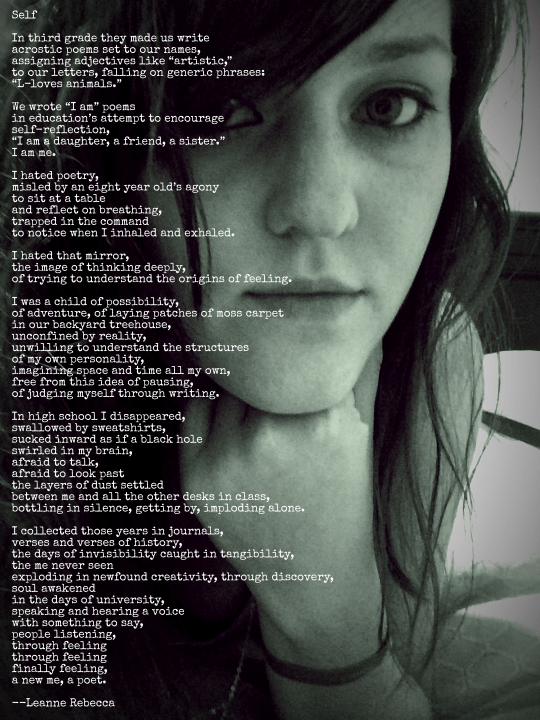 Self  In third grade they made us write acrostic poems set to our names, assigning adjectives like “artistic,” to our letters, falling on generic phrases: “L-loves animals.”  We wrote “I am” poems in education’s attempt to encourage self-reflection,  “I am a daughter, a friend, a sister.” I am me.  I hated poetry,  misled by an eight year old’s agony to sit at a table and reflect on breathing, trapped in the command  to notice when I inhaled and exhaled.  I hated that mirror, the image of thinking deeply, of trying to understand the origins of feeling.   I was a child of possibility, of adventure, of laying patches of moss carpet in our backyard treehouse, unconfined by reality, unwilling to understand the structures of my own personality, imagining space and time all my own, free from this idea of pausing, of judging myself through writing.  In high school I disappeared, swallowed by sweatshirts, sucked inward as if a black hole swirled in my brain, afraid to talk, afraid to look past the layers of dust settled between me and all the other desks in class, bottling in silence, getting by, imploding alone.   I collected those years in journals, verses and verses of history, the days of invisibility caught in tangibility, the me never seen  exploding in newfound creativity, through discovery, soul awakened  in the days of university, speaking and hearing a voice  with something to say, people listening, through feeling through feeling finally feeling, a new me, a poet. 