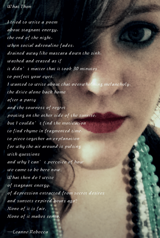 What Then  I tried to write a poem about stagnant energy, the end of the night, when social adrenaline fades, drained away like mascara down the sink, washed and erased as if  it didn’t matter that it took 30 minutes to perfect your eyes. I wanted to write about that overwhelming melancholy, the drive alone back home after a party and the sourness of regret pouting on the other side of the sunrise, but I couldn’t find the motivation to find rhyme in fragmented time, to piece together an explanation for why the air around is pulsing with questions and why I can’t perceive of how we came to be here now. What then do I write of stagnant energy, of depression extracted from secret desires and sunsets expired hours ago? None of it is fair.   None of it makes sense.   —Leanne Rebecca