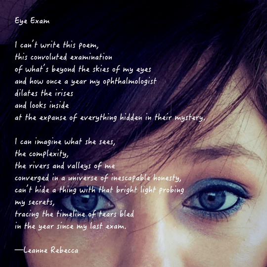 Eye Exam  I can’t write this poem, this convoluted examination  of what’s beyond the skies of my eyes and how once a year my ophthalmologist dilates the irises  and looks inside at the expanse of everything hidden in their mystery.  I can imagine what she sees, the complexity, the rivers and valleys of me converged in a universe of inescapable honesty, can’t hide a thing with that bright light probing my secrets, tracing the timeline of tears bled in the year since my last exam.   —Leanne Rebecca