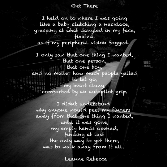 Get There  I held on to where I was going like a baby clutching a necklace, grasping at what dangled in my face, fixated, as if my peripheral vision fogged.   I only saw that one thing I wanted, that one person, that one boy, and no matter how much people yelled to let go, my heart clung, comforted by an autopilot grip.  I didn’t understand  why anyone would peel my fingers  away from that one thing I wanted, until it was gone, my empty hands opened, understanding at last the only way to get there, was to walk away from it all.   —Leanne Rebecca