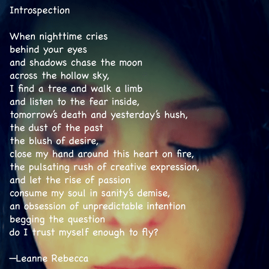 Introspection  When nighttime cries behind your eyes and shadows chase the moon across the hollow sky, I find a tree and walk a limb and listen to the fear inside, tomorrow’s death and yesterday’s hush, the dust of the past  the blush of desire,  close my hand around this heart on fire, the pulsating rush of creative expression, and let the rise of passion consume my soul in sanity’s demise, an obsession of unpredictable intention begging the question do I trust myself enough to fly?  —Leanne Rebecca