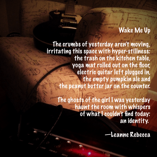 Wake Me Up  The crumbs of yesterday aren’t moving, irritating this space with hyper-stillness: the trash on the kitchen table, yoga mat rolled out on the floor, electric guitar left plugged in, the empty beer bottle and  the peanut butter jar on the counter.  The ghosts of the girl I was yesterday  haunt the room with whispers  of what I couldn’t find today: an identity.    —Leanne Rebecca