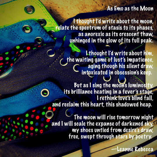 As Emo as the Moon  I thought I’d write about the moon, relate the spectrum of stasis to its phases, as anorexic as its crescent thaw, unhinged in the glow of its full peak.  I thought I’d write about him, the waiting game of lust’s impatience, aging though his silent draw, intoxicated in obsession’s keep.   But as I sing the moon’s luminosity, its brilliance heating in a fever’s stage, I rethink love’s blind fall, and reclaim this heart, this shadowed heap.   The moon will rise tomorrow night and I will scale the expanse of darkened sky, my shoes untied from desire’s draw, free, swept through stars by poetry.   —Leanne Rebecca