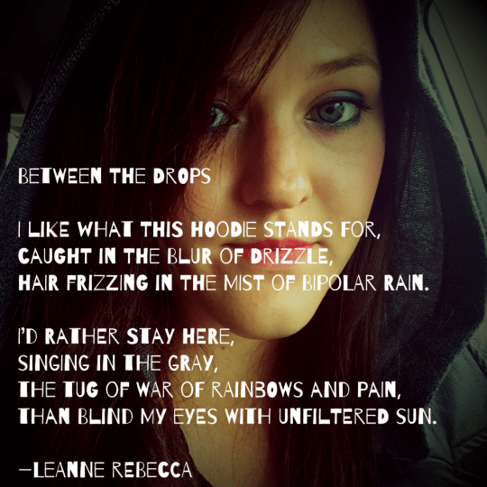 Between the Drops  I like what this hoodie stands for, caught in the blur of drizzle, hair frizzing in the mist of bipolar rain.  I’d rather stay here, singing in the gray, the tug of war of rainbows and pain, than blind my eyes with unfiltered sun.  —Leanne Rebecca
