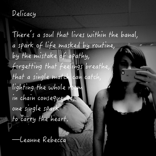 Delicacy  There’s a soul that lives within the banal, a spark of life masked by routine, by the mistake of apathy, forgetting that feelings breathe, that a single match can catch, lighting the whole room in chain consequence, one single spark to carry the heart.   —Leanne Rebecca