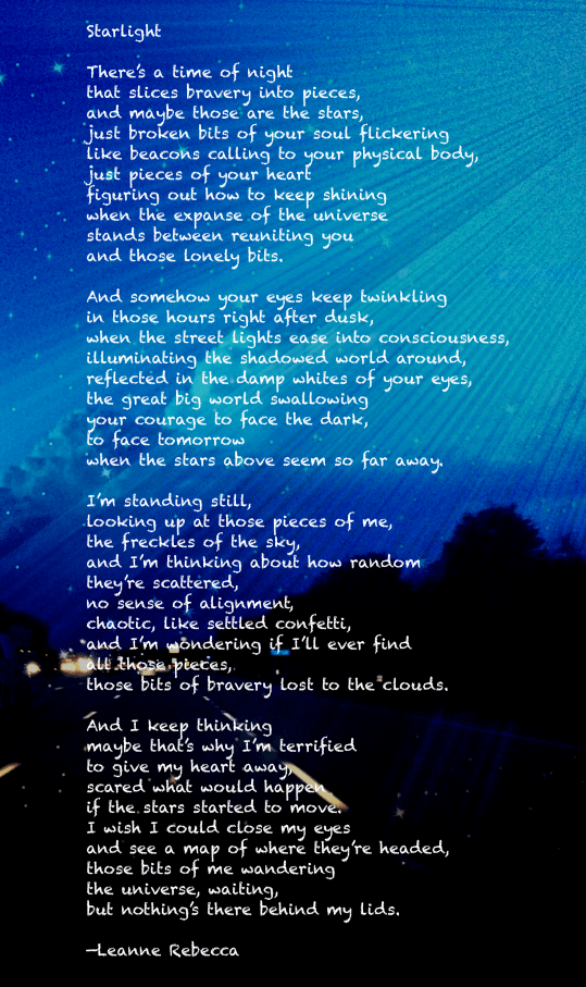 Starlight   There’s a time of night that slices bravery into pieces, and maybe those are the stars, just broken bits of your soul flickering like beacons calling to your physical body, just pieces of your heart figuring out how to keep shining  when the expanse of the universe stands between reuniting you  and those lonely bits.  And somehow your eyes keep twinkling in those hours right after dusk, when the street lights ease into consciousness, illuminating the shadowed world around, reflected in the damp whites of your eyes, the great big world swallowing your courage to face the dark, to face tomorrow  when the stars above seem so far away.  I’m standing still,  looking up at those pieces of me, the freckles of the sky, and I’m thinking about how random  they’re scattered, no sense of alignment, chaotic, like settled confetti, and I’m wondering if I’ll ever find all those pieces,  those bits of bravery lost to the clouds.   And I keep thinking maybe that’s why I’m terrified to give my heart away,  scared what would happen if the stars started to move. I wish I could close my eyes and see a map of where they’re headed, those bits of me wandering the universe, waiting, but nothing’s there behind my lids.  —Leanne Rebecca