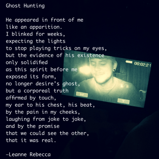 Ghost Hunting  He appeared in front of me like an apparition.  I blinked for weeks, expecting the lights to stop playing tricks on my eyes, but the evidence of his existence only solidified as this spirit before me exposed its form, no longer desire’s ghost, but a corporeal truth affirmed by touch, my ear to his chest, his beat, by the pain in my cheeks, laughing from joke to joke, and by the promise  that we could see the other, that it was real.   —Leanne Rebecca